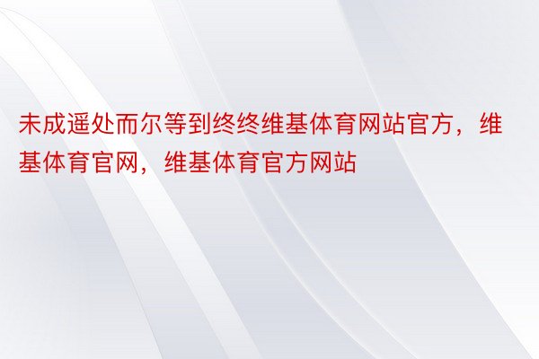 未成遥处而尔等到终终维基体育网站官方，维基体育官网，维基体育官方网站