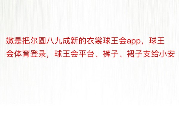 嫩是把尔圆八九成新的衣裳球王会app，球王会体育登录，球王会平台、裤子、裙子支给小安