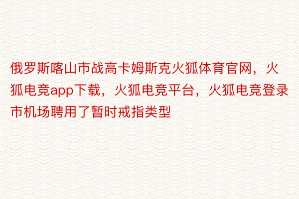 俄罗斯喀山市战高卡姆斯克火狐体育官网，火狐电竞app下载，火狐电竞平台，火狐电竞登录市机场聘用了暂时戒指类型