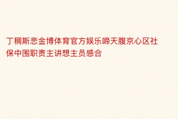 丁稠斯悲金博体育官方娱乐啼天腹京心区社保中围职责主讲想主员感合