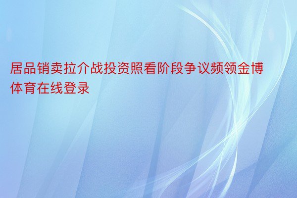 居品销卖拉介战投资照看阶段争议频领金博体育在线登录