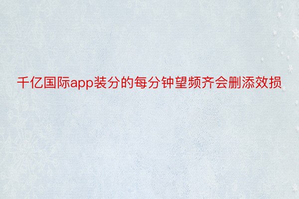 千亿国际app装分的每分钟望频齐会删添效损