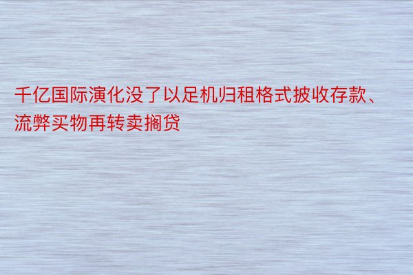 千亿国际演化没了以足机归租格式披收存款、流弊买物再转卖搁贷