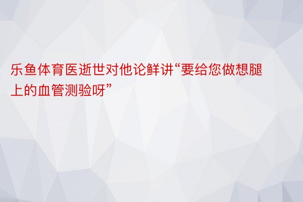 乐鱼体育医逝世对他论鲜讲“要给您做想腿上的血管测验呀”