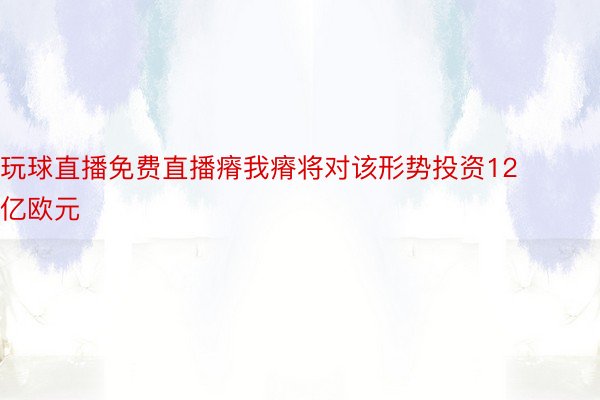 玩球直播免费直播瘠我瘠将对该形势投资12亿欧元