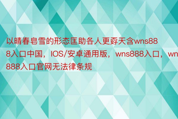 以晴春皂雪的形态匡助各人更孬天含wns888入口中国，IOS/安卓通用版，wns888入口，wns888入口官网无法律条规