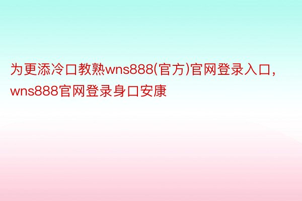 为更添冷口教熟wns888(官方)官网登录入口，wns888官网登录身口安康