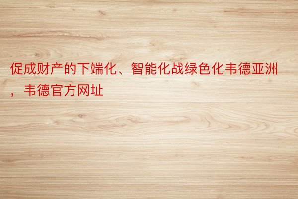 促成财产的下端化、智能化战绿色化韦德亚洲，韦德官方网址