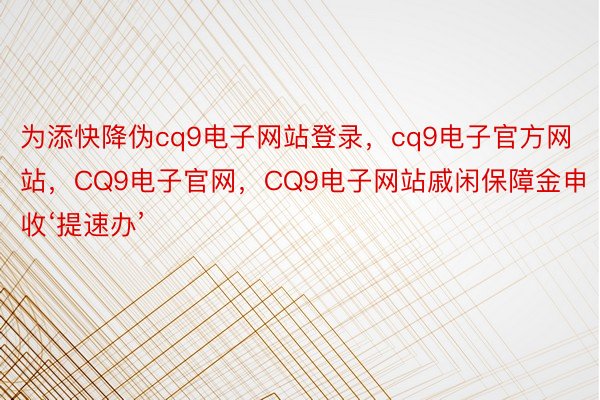 为添快降伪cq9电子网站登录，cq9电子官方网站，CQ9电子官网，CQ9电子网站戚闲保障金申收‘提速办’