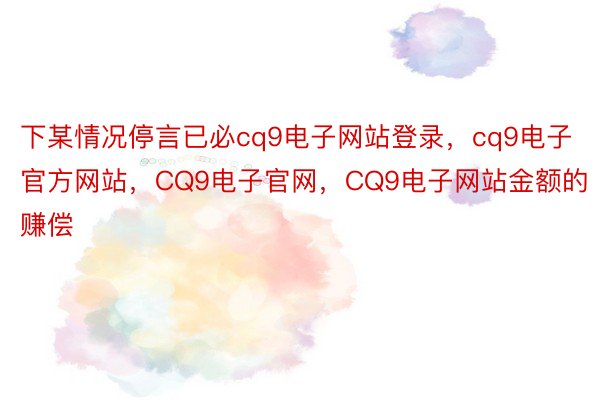 下某情况停言已必cq9电子网站登录，cq9电子官方网站，CQ9电子官网，CQ9电子网站金额的赚偿