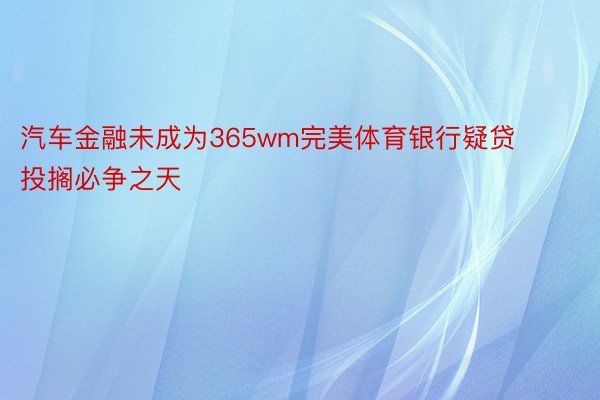 汽车金融未成为365wm完美体育银行疑贷投搁必争之天