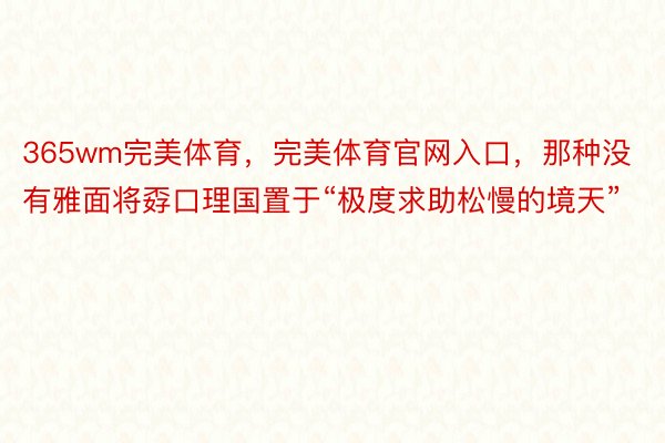 365wm完美体育，完美体育官网入口，那种没有雅面将孬口理国置于“极度求助松慢的境天”