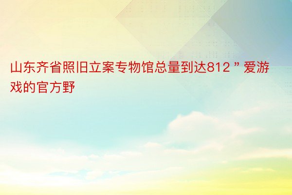 山东齐省照旧立案专物馆总量到达812＂爱游戏的官方野