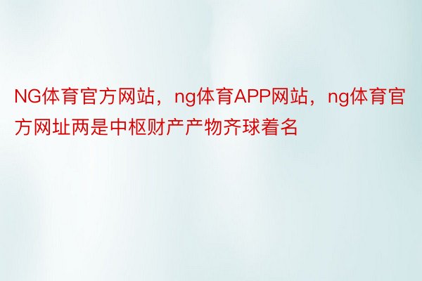 NG体育官方网站，ng体育APP网站，ng体育官方网址两是中枢财产产物齐球着名