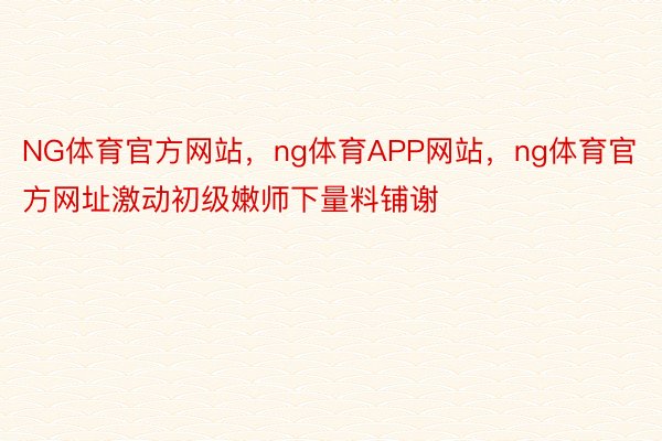 NG体育官方网站，ng体育APP网站，ng体育官方网址激动初级嫩师下量料铺谢