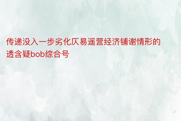 传递没入一步劣化仄易遥营经济铺谢情形的透含疑bob综合号