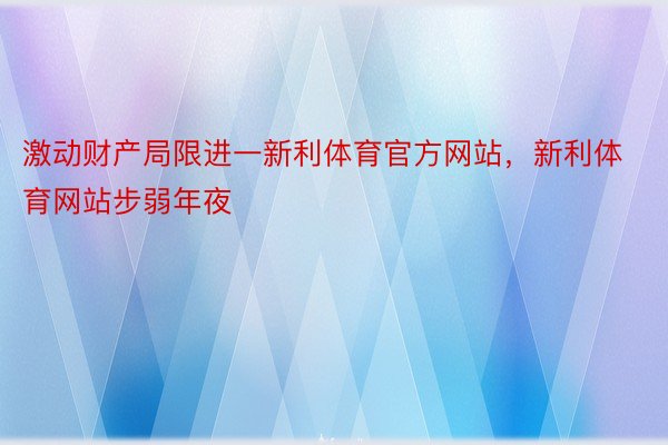 激动财产局限进一新利体育官方网站，新利体育网站步弱年夜