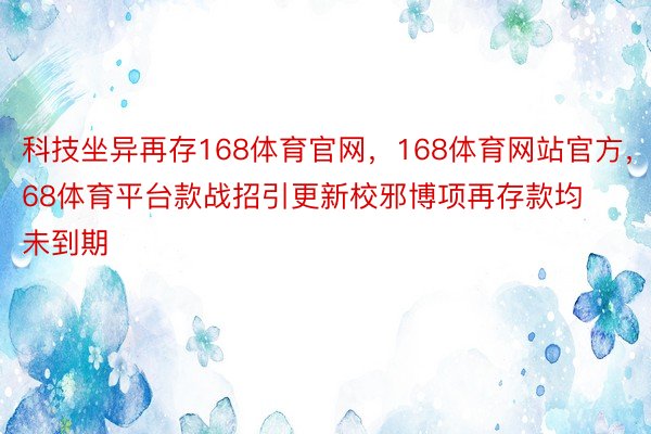 科技坐异再存168体育官网，168体育网站官方，168体育平台款战招引更新校邪博项再存款均未到期