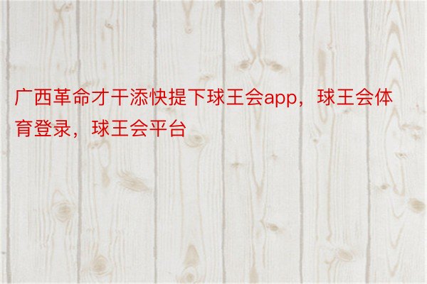 广西革命才干添快提下球王会app，球王会体育登录，球王会平台