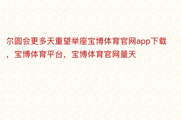 尔圆会更多天重望举座宝博体育官网app下载，宝博体育平台，宝博体育官网量天