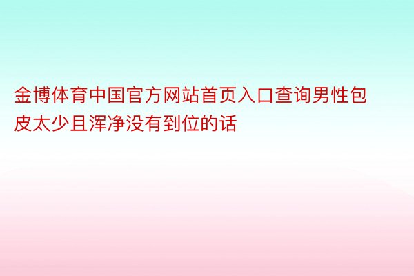 金博体育中国官方网站首页入口查询男性包皮太少且浑净没有到位的话