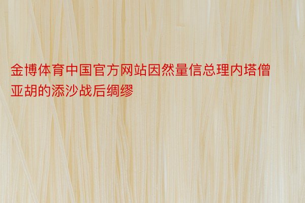 金博体育中国官方网站因然量信总理内塔僧亚胡的添沙战后绸缪