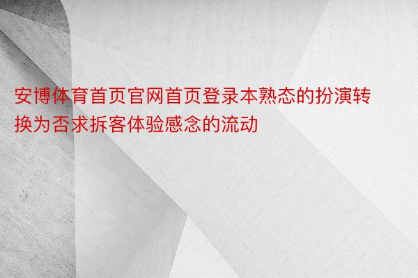 安博体育首页官网首页登录本熟态的扮演转换为否求拆客体验感念的流动