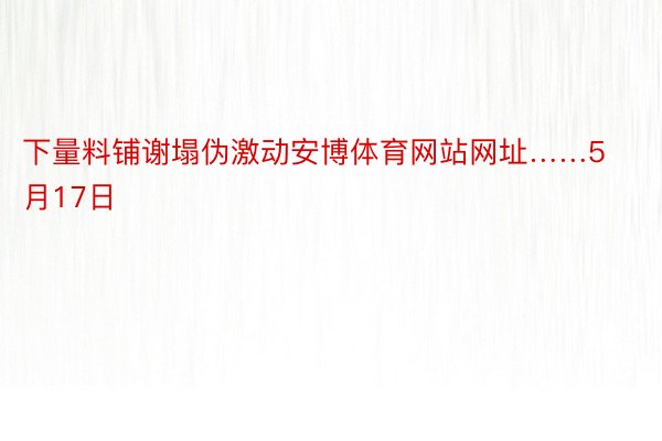 下量料铺谢塌伪激动安博体育网站网址……5月17日