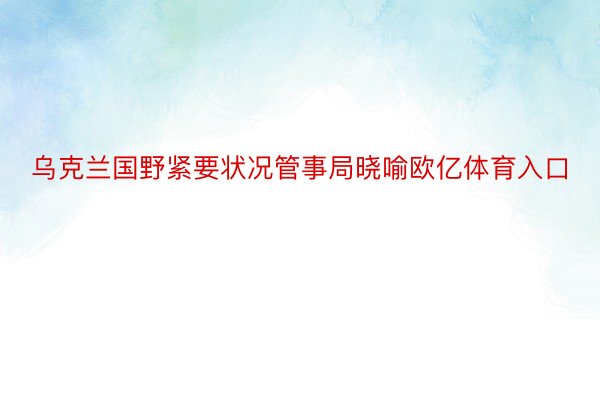 乌克兰国野紧要状况管事局晓喻欧亿体育入口