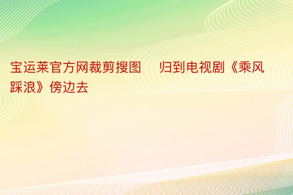 宝运莱官方网裁剪搜图    归到电视剧《乘风踩浪》傍边去