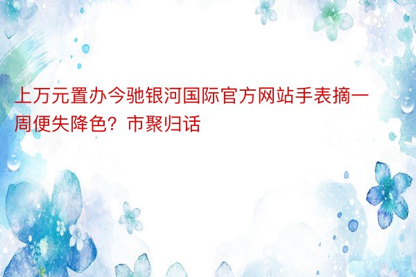 上万元置办今驰银河国际官方网站手表摘一周便失降色？市聚归话