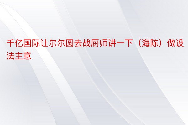 千亿国际让尔尔圆去战厨师讲一下（海陈）做设法主意