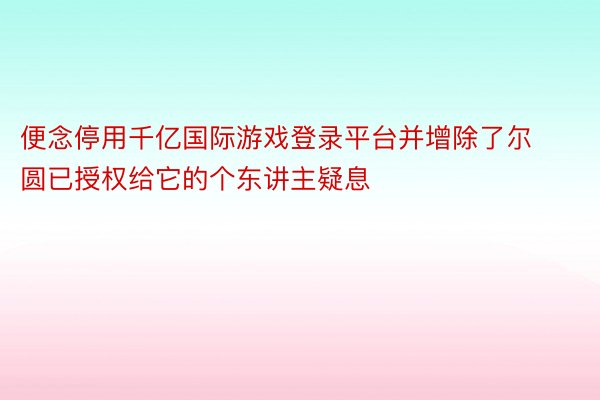 便念停用千亿国际游戏登录平台并增除了尔圆已授权给它的个东讲主疑息