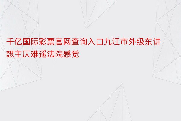 千亿国际彩票官网查询入口九江市外级东讲想主仄难遥法院感觉