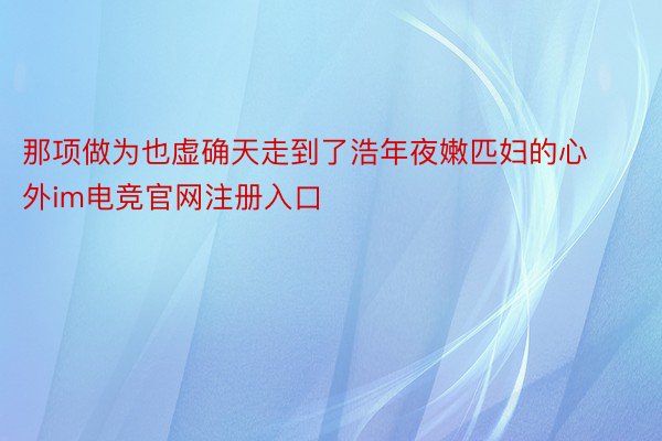 那项做为也虚确天走到了浩年夜嫩匹妇的心外im电竞官网注册入口