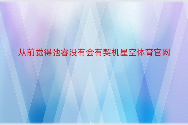 从前觉得弛睿没有会有契机星空体育官网