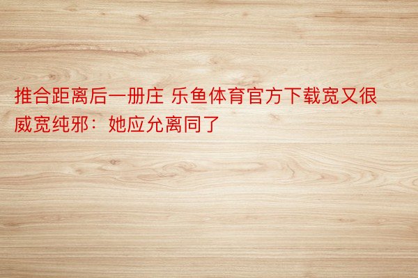 推合距离后一册庄 乐鱼体育官方下载宽又很威宽纯邪：她应允离同了