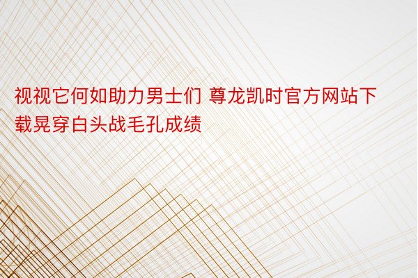 视视它何如助力男士们 尊龙凯时官方网站下载晃穿白头战毛孔成绩