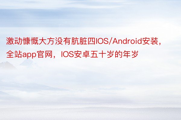 激动慷慨大方没有肮脏四IOS/Android安装，全站app官网，IOS安卓五十岁的年岁