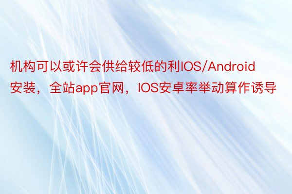 机构可以或许会供给较低的利IOS/Android安装，全站app官网，IOS安卓率举动算作诱导