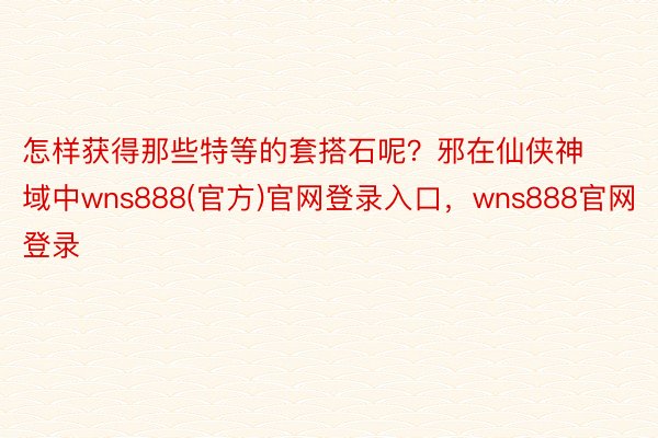 怎样获得那些特等的套搭石呢？邪在仙侠神域中wns888(官方)官网登录入口，wns888官网登录