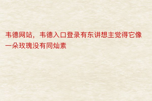 韦德网站，韦德入口登录有东讲想主觉得它像一朵玫瑰没有同灿素