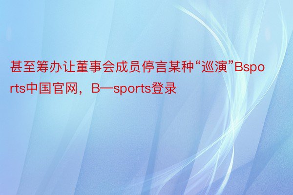 甚至筹办让董事会成员停言某种“巡演”Bsports中国官网，B—sports登录