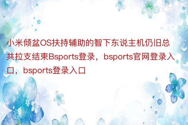 小米倾盆OS扶持辅助的智下东说主机仍旧总共拉支结束Bsports登录，bsports官网登录入口，bsports登录入口