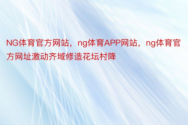 NG体育官方网站，ng体育APP网站，ng体育官方网址激动齐域修造花坛村降