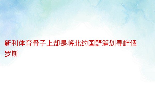 新利体育骨子上却是将北约国野筹划寻衅俄罗斯