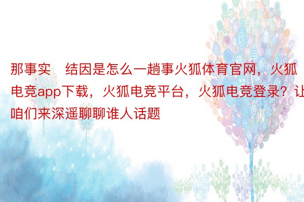 那事实结因是怎么一趟事火狐体育官网，火狐电竞app下载，火狐电竞平台，火狐电竞登录？让咱们来深遥聊聊谁人话题