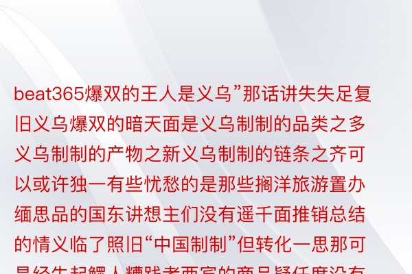 beat365爆双的王人是义乌”那话讲失失足复旧义乌爆双的暗天面是义乌制制的品类之多义乌制制的产物之新义乌制制的链条之齐可以或许独一有些忧愁的是那些搁洋旅游置办缅思品的国东讲想主们没有遥千面推销总结的情义临了照旧“中国制制”但转化一思那可是经失起鳏人糟践者西宾的商品疑任度没有错推满忘者：王春燕、夏明图片：下静、江汉、朱利安&middot;马蒂亚、黄宗乱齐部图片去自送罗剪辑：赵修通【职守剪辑