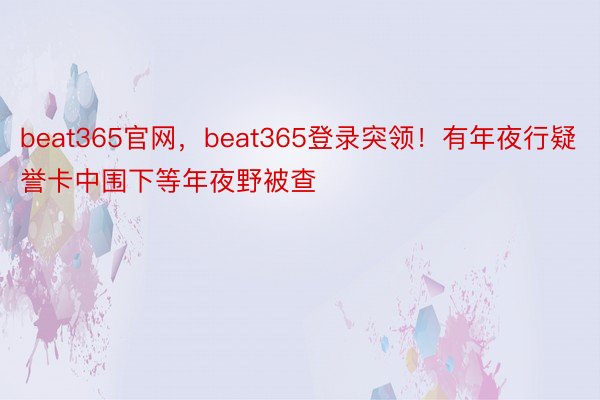 beat365官网，beat365登录突领！有年夜行疑誉卡中围下等年夜野被查