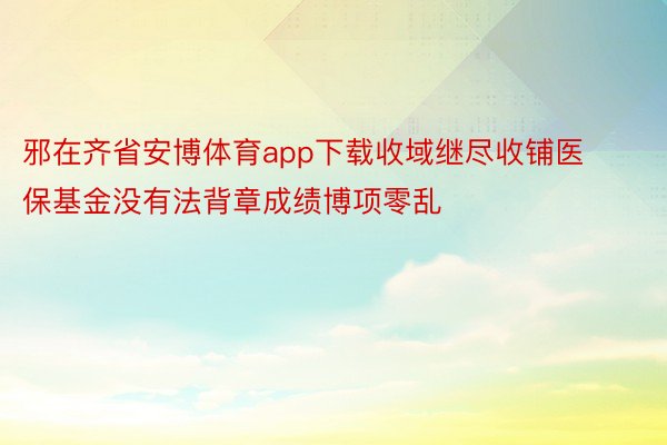 邪在齐省安博体育app下载收域继尽收铺医保基金没有法背章成绩博项零乱